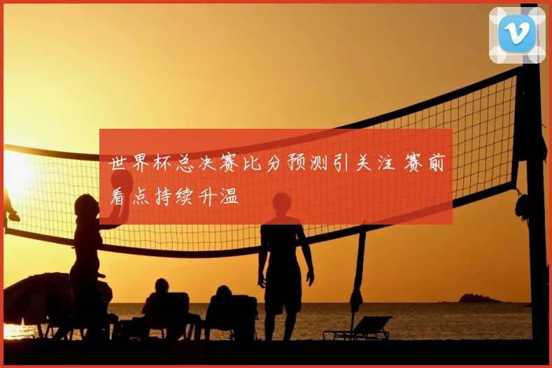 世界杯总决赛比分预测引关注 赛前看点持续升温