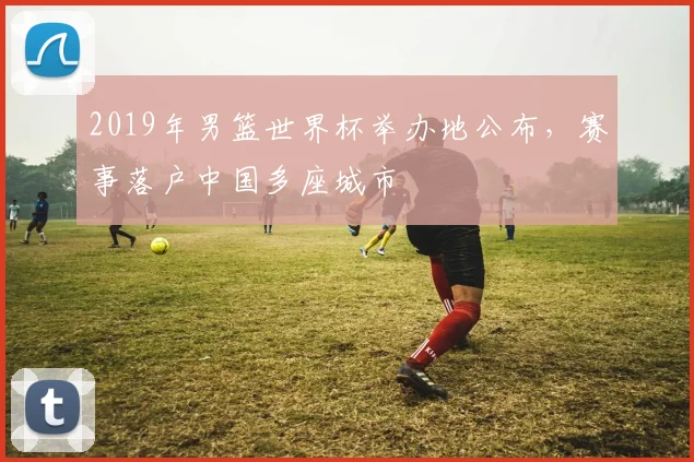 2019年男篮世界杯举办地公布,赛事落户中国多座城市