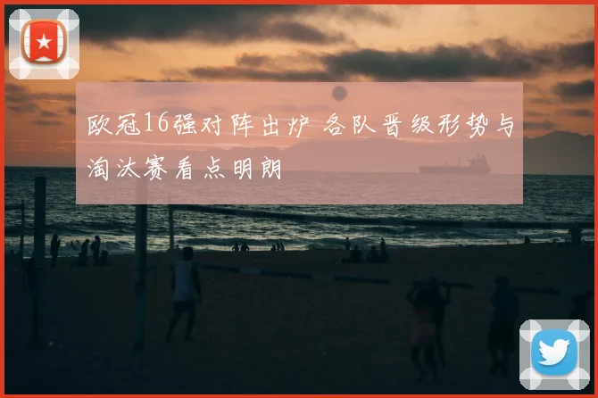 欧冠16强对阵出炉 各队晋级形势与淘汰赛看点明朗