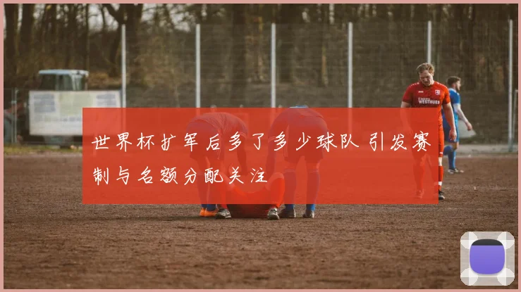 世界杯扩军后多了多少球队 引发赛制与名额分配关注