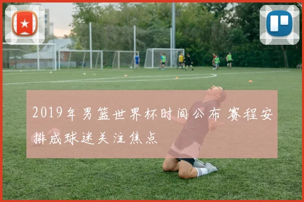 2019年男篮世界杯时间公布 赛程安排成球迷关注焦点
