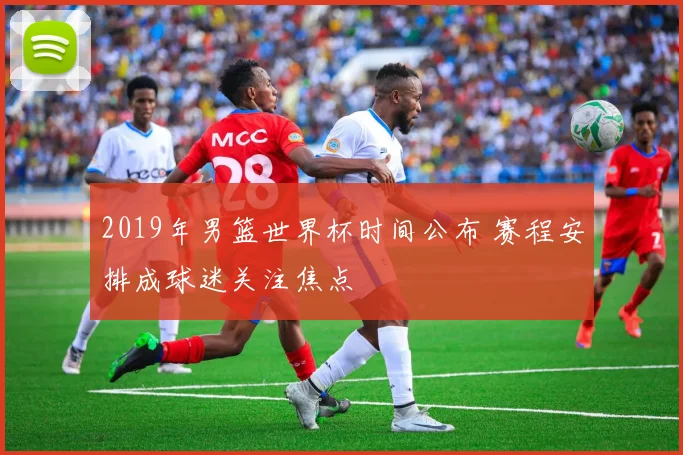 2019年男篮世界杯时间公布 赛程安排成球迷关注焦点