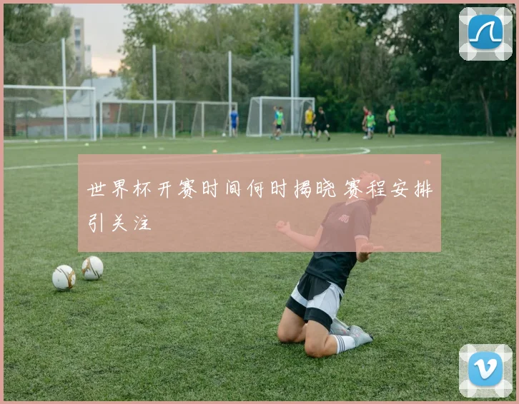 世界杯开赛时间何时揭晓 赛程安排引关注
