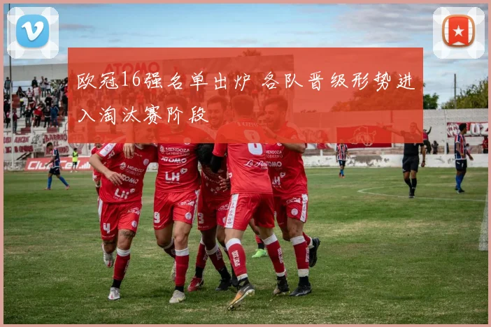 欧冠16强名单出炉 各队晋级形势进入淘汰赛阶段