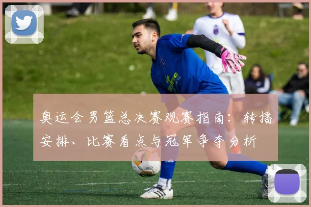 奥运会男篮总决赛观赛指南：转播安排、比赛看点与冠军争夺分析