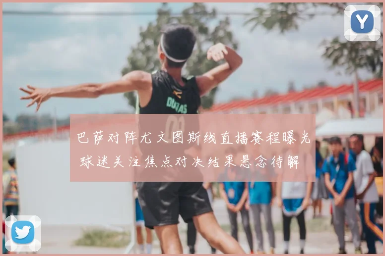 巴萨对阵尤文图斯线直播赛程曝光 球迷关注焦点对决结果悬念待解