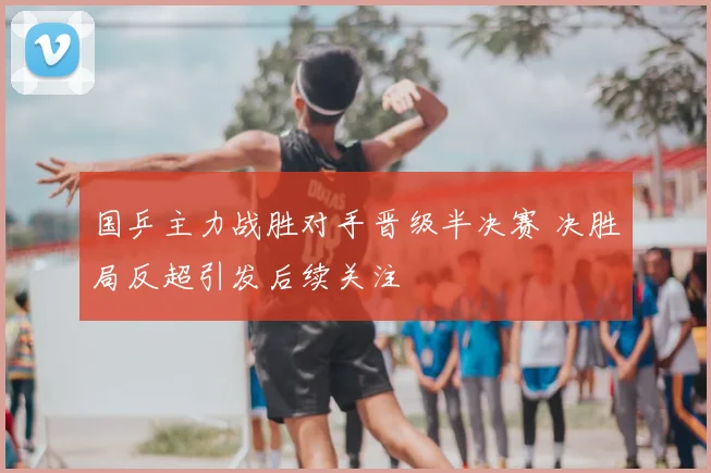 国乒主力战胜对手晋级半决赛 决胜局反超引发后续关注