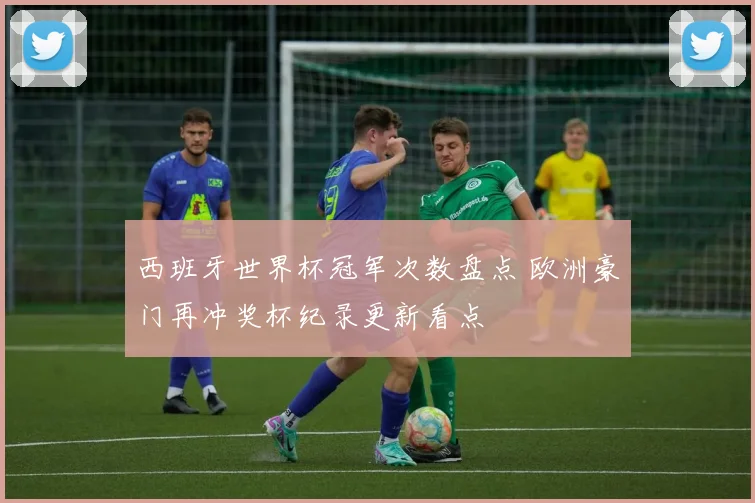西班牙世界杯冠军次数盘点 欧洲豪门再冲奖杯纪录更新看点