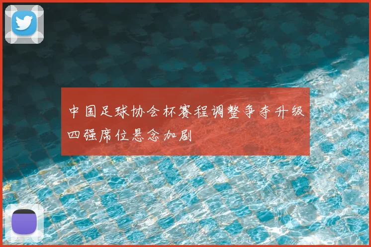 中国足球协会杯赛程调整争夺升级四强席位悬念加剧