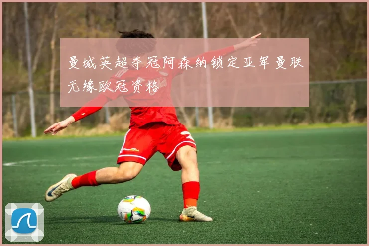 曼城英超夺冠阿森纳锁定亚军曼联无缘欧冠资格