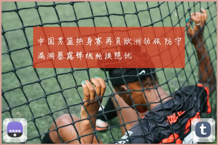 中国男篮热身赛再负欧洲劲旅 防守漏洞暴露锋线轮换隐忧