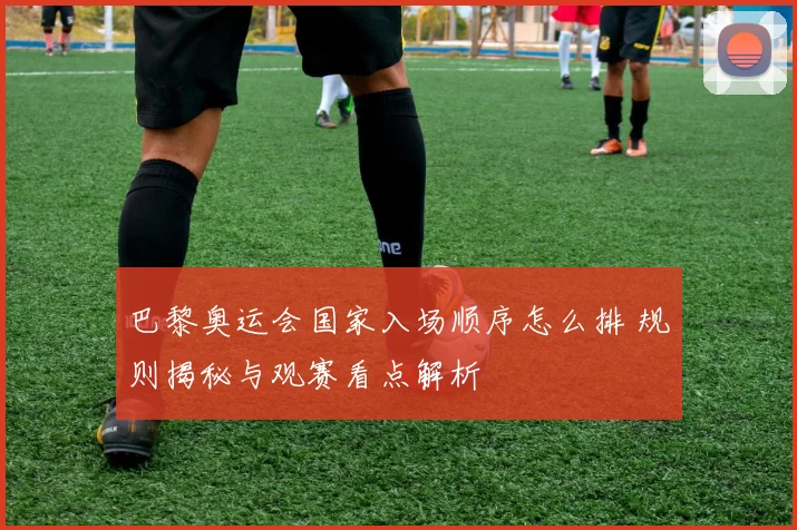 巴黎奥运会国家入场顺序怎么排 规则揭秘与观赛看点解析