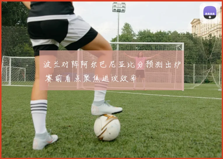 波兰对阵阿尔巴尼亚比分预测出炉 赛前看点聚焦进攻效率