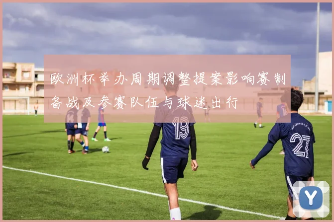 欧洲杯举办周期调整提案影响赛制备战及参赛队伍与球迷出行
