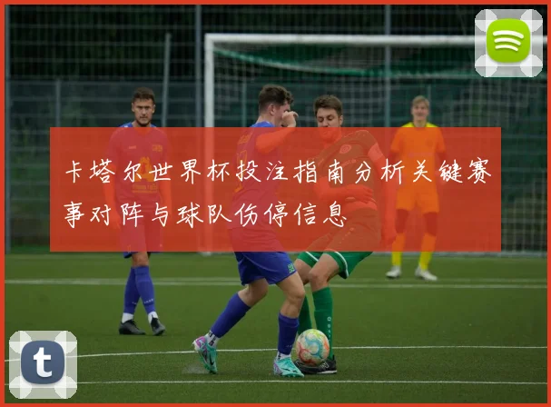 卡塔尔世界杯投注指南分析关键赛事对阵与球队伤停信息