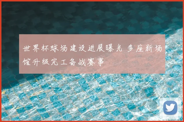 世界杯球场建设进展曝光 多座新场馆升级完工备战赛事