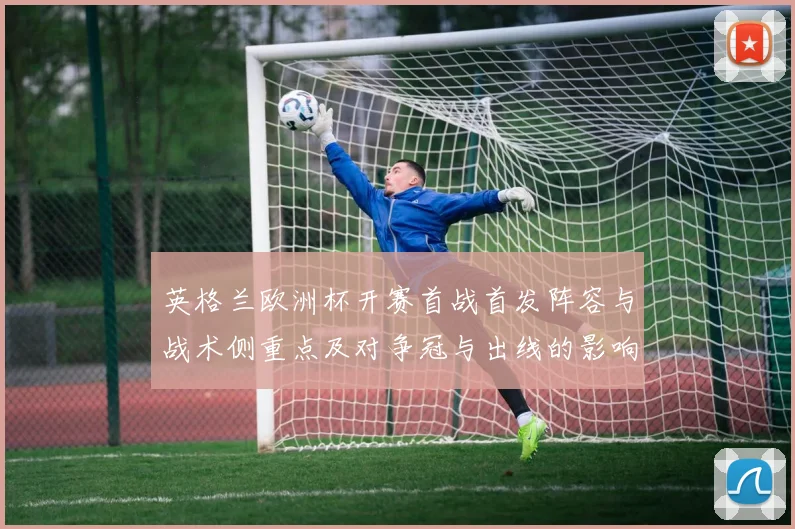 英格兰欧洲杯开赛首战首发阵容与战术侧重点及对争冠与出线的影响