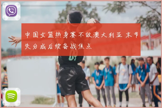 中国女篮热身赛不敌澳大利亚 末节失分成后续备战焦点