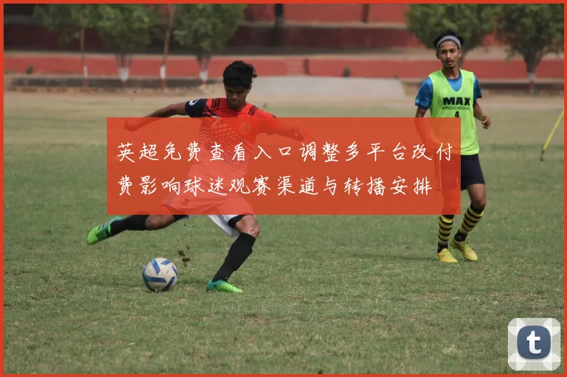 英超免费查看入口调整多平台改付费影响球迷观赛渠道与转播安排