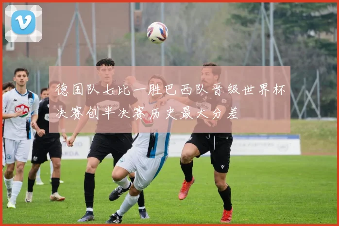 德国队七比一胜巴西队晋级世界杯决赛创半决赛历史最大分差