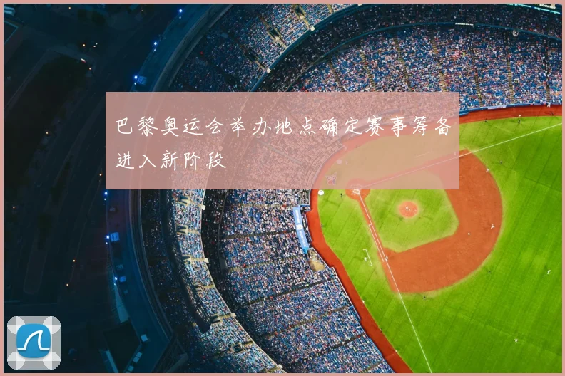 巴黎奥运会举办地点确定赛事筹备进入新阶段