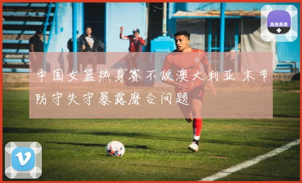 中国女篮热身赛不敌澳大利亚 末节防守失守暴露磨合问题