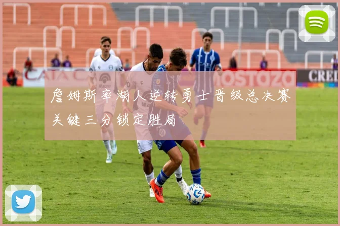 詹姆斯率湖人逆转勇士晋级总决赛关键三分锁定胜局