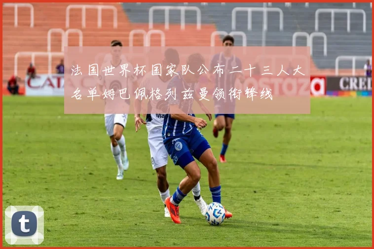 法国世界杯国家队公布二十三人大名单姆巴佩格列兹曼领衔锋线