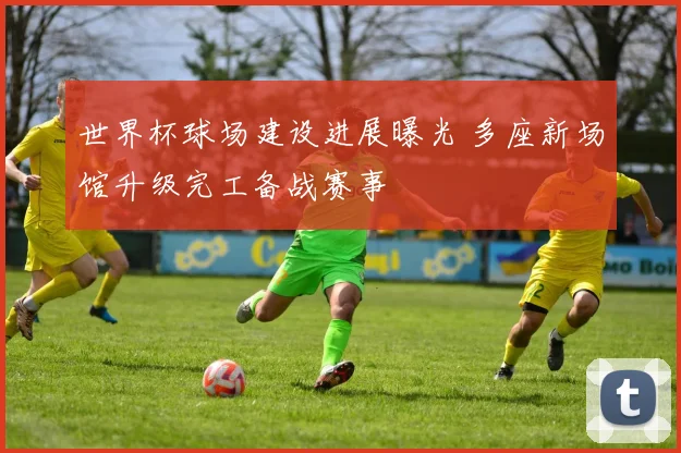 世界杯球场建设进展曝光 多座新场馆升级完工备战赛事