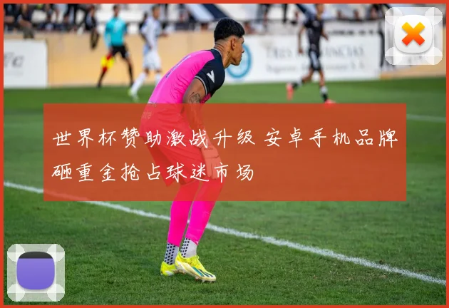 世界杯赞助激战升级 安卓手机品牌砸重金抢占球迷市场