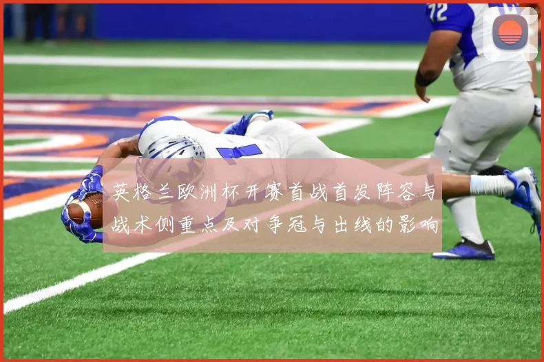 英格兰欧洲杯开赛首战首发阵容与战术侧重点及对争冠与出线的影响
