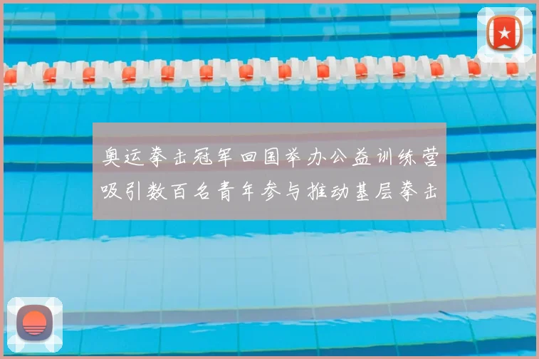 奥运拳击冠军回国举办公益训练营吸引数百名青年参与推动基层拳击发展