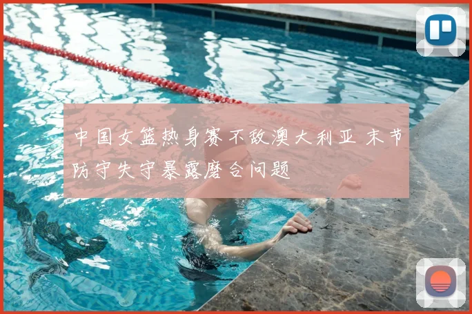 中国女篮热身赛不敌澳大利亚 末节防守失守暴露磨合问题