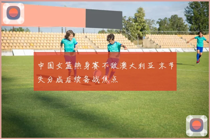 中国女篮热身赛不敌澳大利亚 末节失分成后续备战焦点