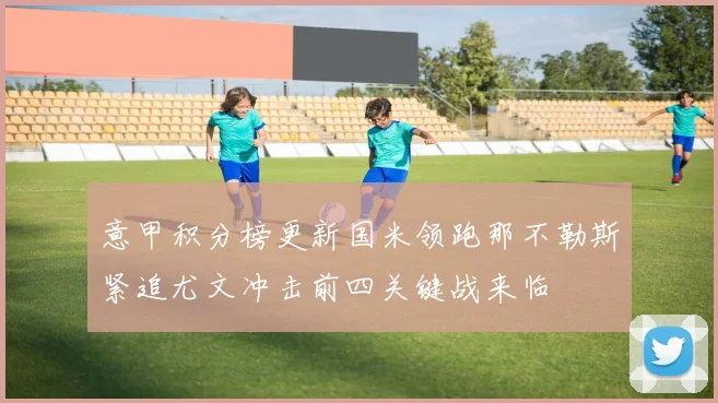 意甲积分榜更新国米领跑那不勒斯紧追尤文冲击前四关键战来临