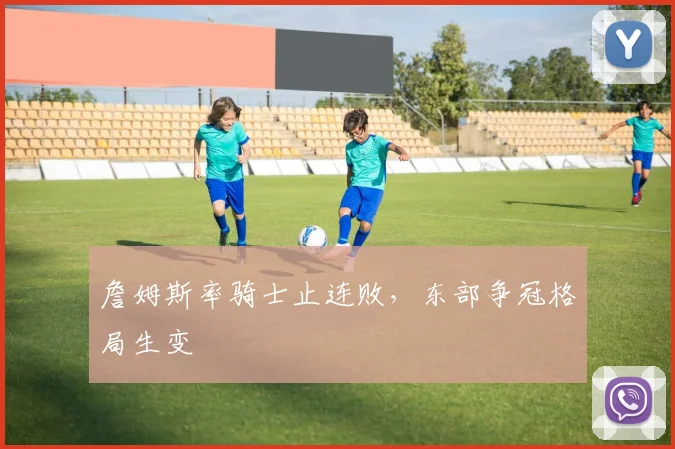 詹姆斯率骑士止连败，东部争冠格局生变