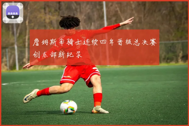 詹姆斯率骑士连续四年晋级总决赛创东部新纪录