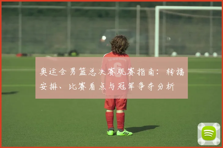 奥运会男篮总决赛观赛指南：转播安排、比赛看点与冠军争夺分析