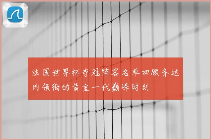 法国世界杯夺冠阵容名单回顾齐达内领衔的黄金一代巅峰时刻