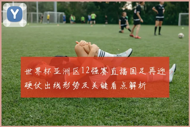 世界杯亚洲区12强赛直播国足再迎硬仗出线形势及关键看点解析