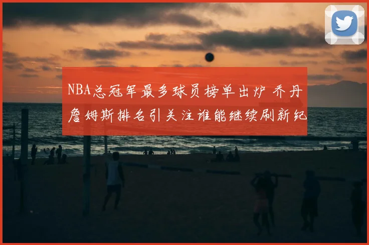 NBA总冠军最多球员榜单出炉 乔丹詹姆斯排名引关注谁能继续刷新纪录
