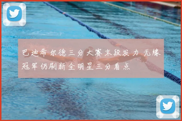 巴迪希尔德三分大赛末段发力 无缘冠军仍刷新全明星三分看点