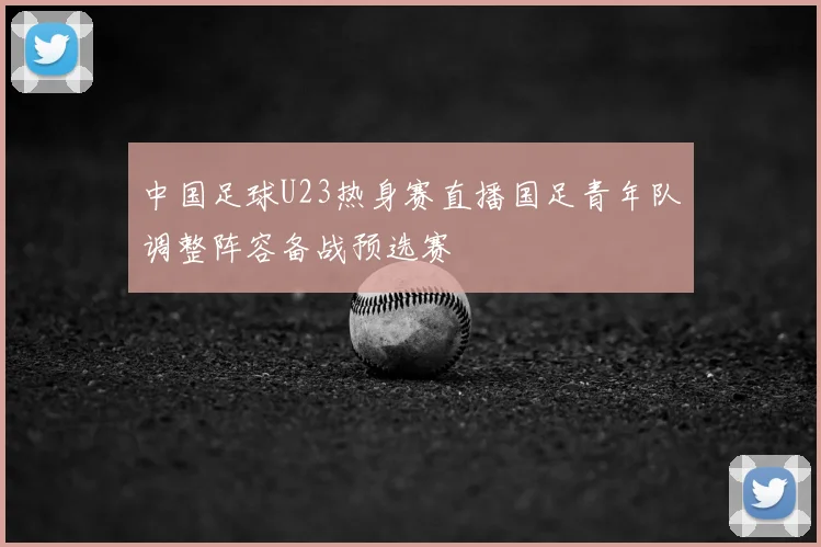 中国足球U23热身赛直播国足青年队调整阵容备战预选赛